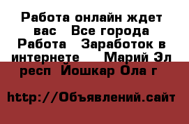 Работа онлайн ждет вас - Все города Работа » Заработок в интернете   . Марий Эл респ.,Йошкар-Ола г.